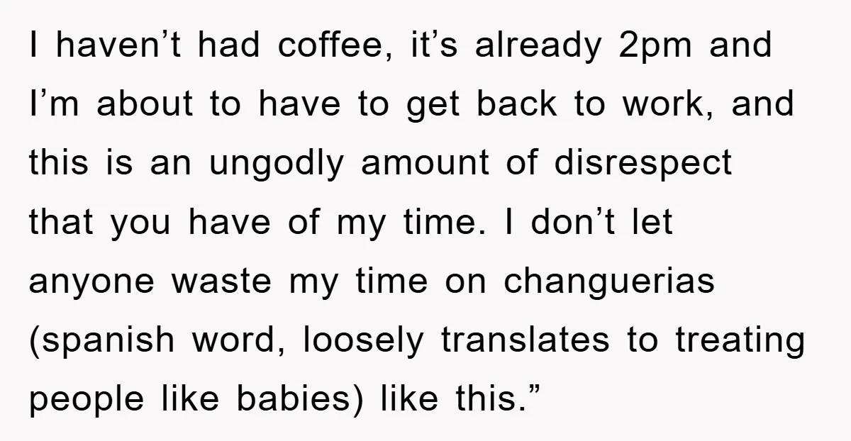 I haven’t had coffee, it’s already 2pm and I’m about to have to get back to work, and this is an ungodly amount of disrespect that you have of my...