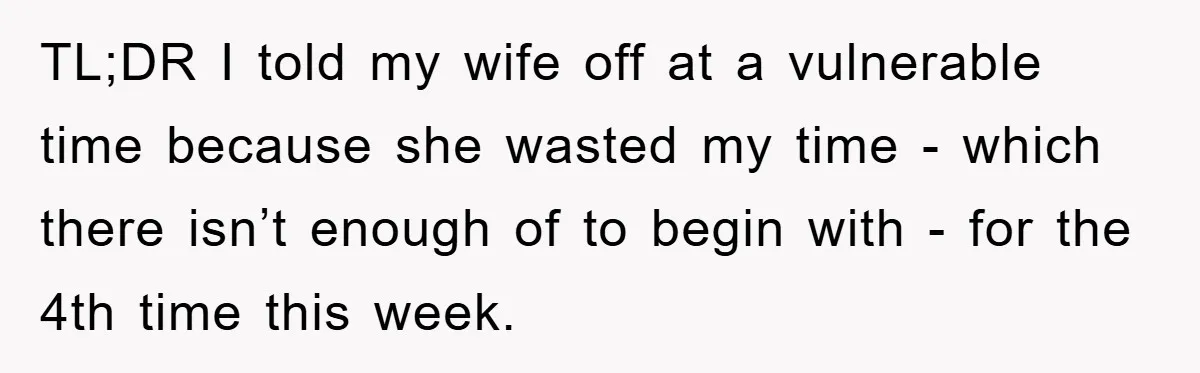 TL;DR I told my wife off at a vulnerable time because she wasted my time - which there isn’t enough of to begin with - for the 4th time this...
