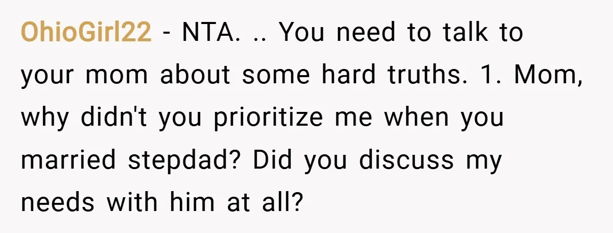 OhioGirl22 − NTA. .. You need to talk to your mom about some hard truths. 1. Mom, why didn't you prioritize me when you married stepdad? Did you discuss my...