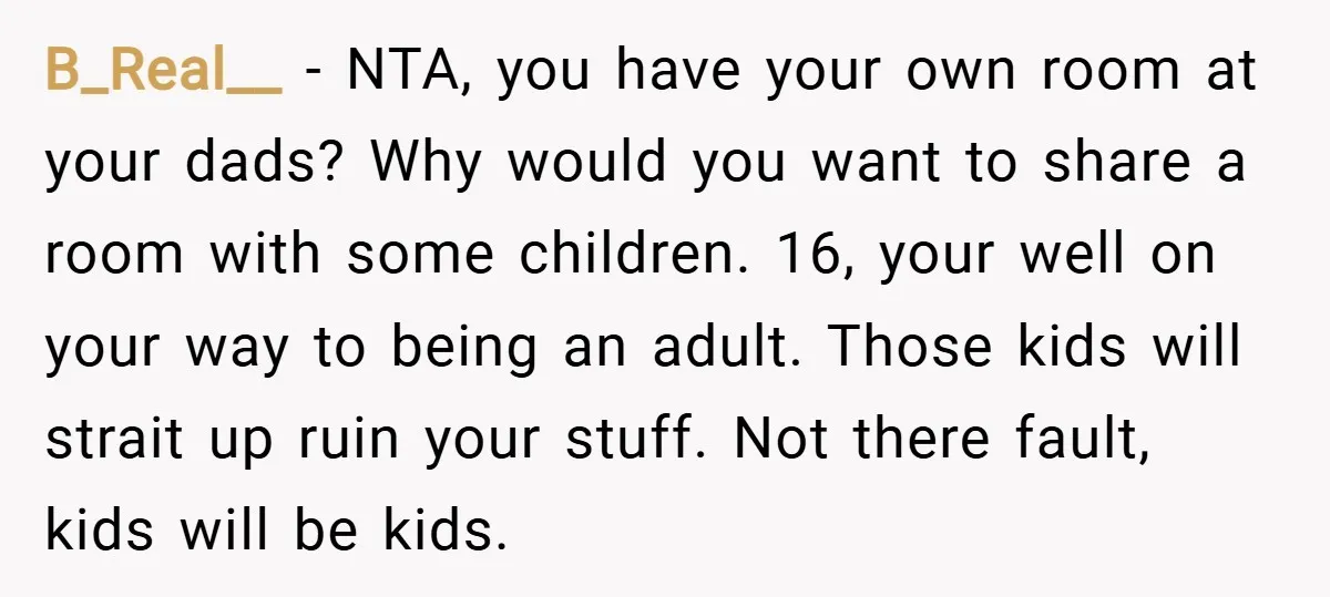 B_Real__ − NTA, you have your own room at your dads? Why would you want to share a room with some children. 16, your well on your way to being...