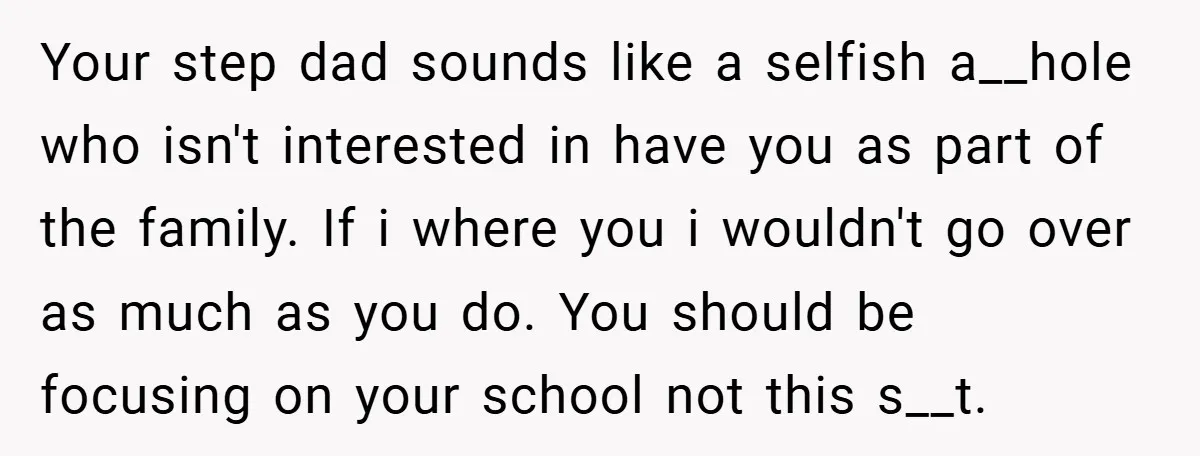 Your step dad sounds like a selfish a__hole who isn't interested in have you as part of the family. If i where you i wouldn't go over as much as...