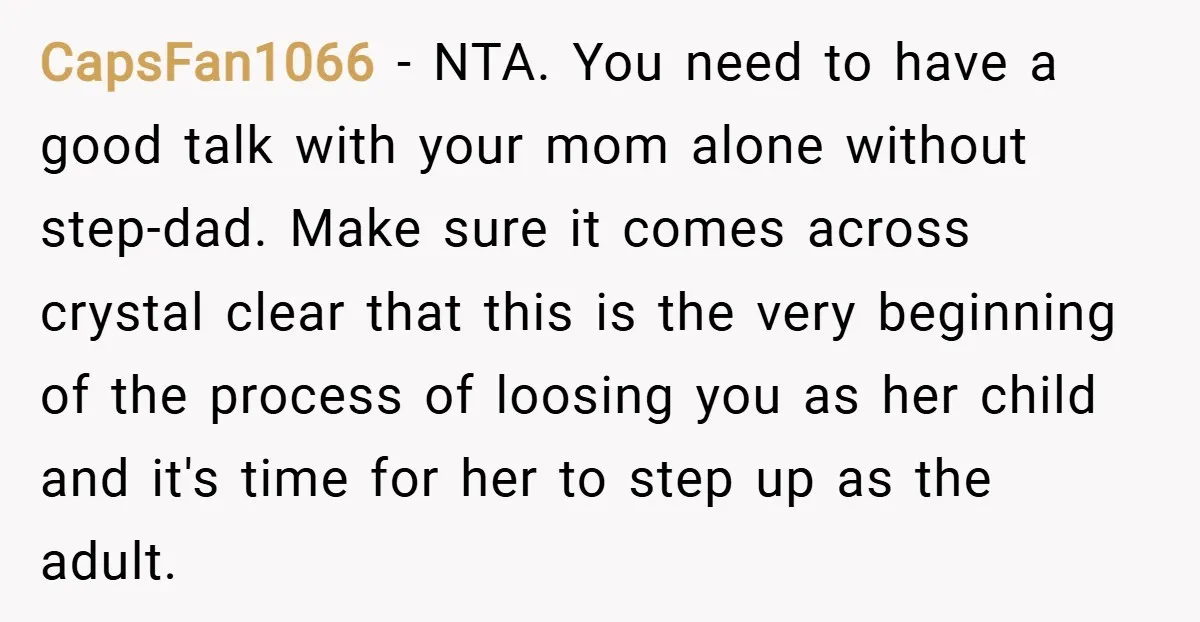 CapsFan1066 − NTA. You need to have a good talk with your mom alone without step-dad. Make sure it comes across crystal clear that this is the very beginning of...
