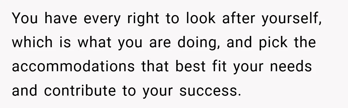 You have every right to look after yourself, which is what you are doing, and pick the accommodations that best fit your needs and contribute to your success.