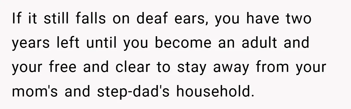 If it still falls on deaf ears, you have two years left until you become an adult and your free and clear to stay away from your mom's and step-dad's...