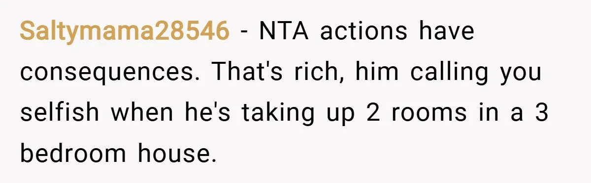 Saltymama28546 − NTA actions have consequences. That's rich, him calling you selfish when he's taking up 2 rooms in a 3 bedroom house.