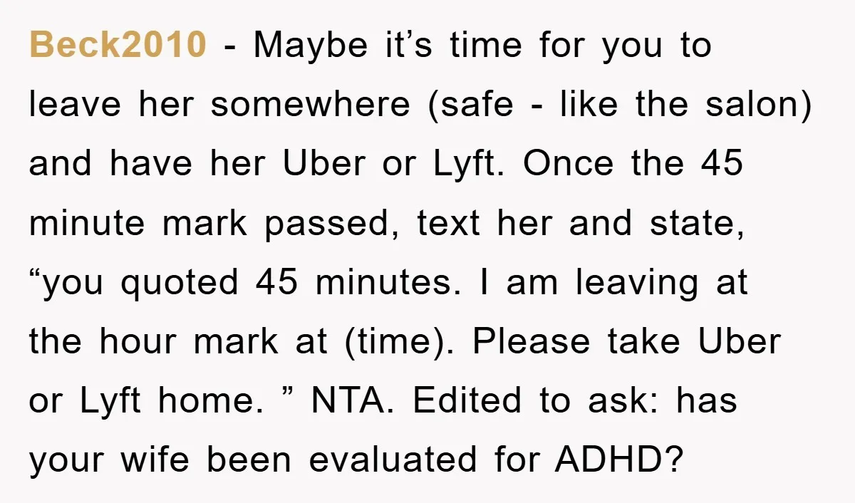 Beck2010 − Maybe it’s time for you to leave her somewhere (safe - like the salon) and have her Uber or Lyft. Once the 45 minute mark passed, text her...