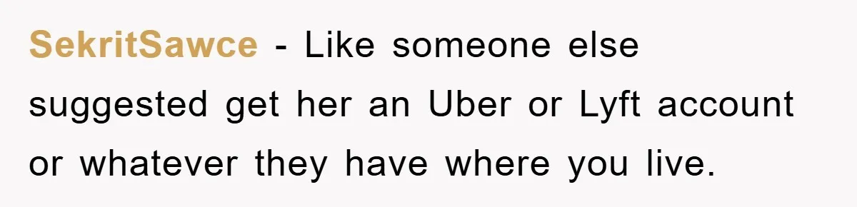 SekritSawce − Like someone else suggested get her an Uber or Lyft account or whatever they have where you live.