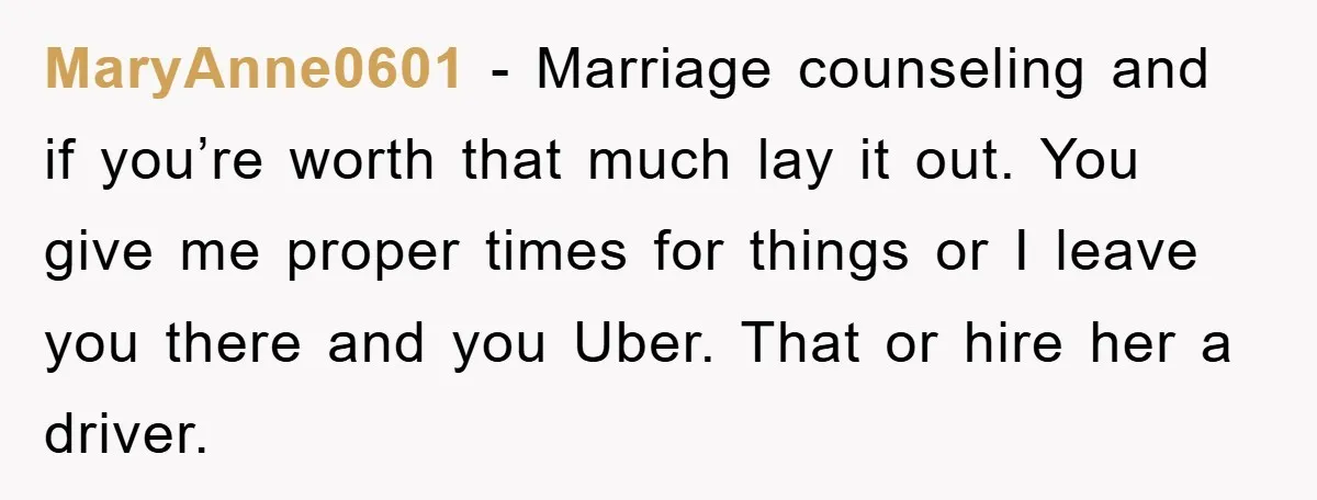 MaryAnne0601 − Marriage counseling and if you’re worth that much lay it out. You give me proper times for things or I leave you there and you Uber. That or...
