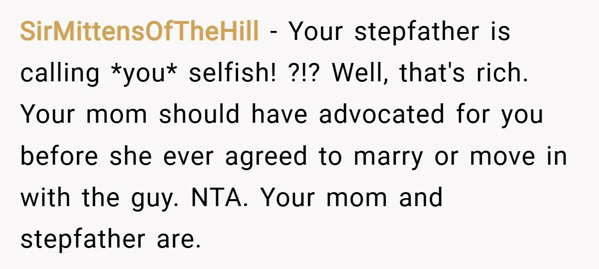 SirMittensOfTheHill − Your stepfather is calling *you* selfish! ?!? Well, that's rich. Your mom should have advocated for you before she ever agreed to marry or move in with the...