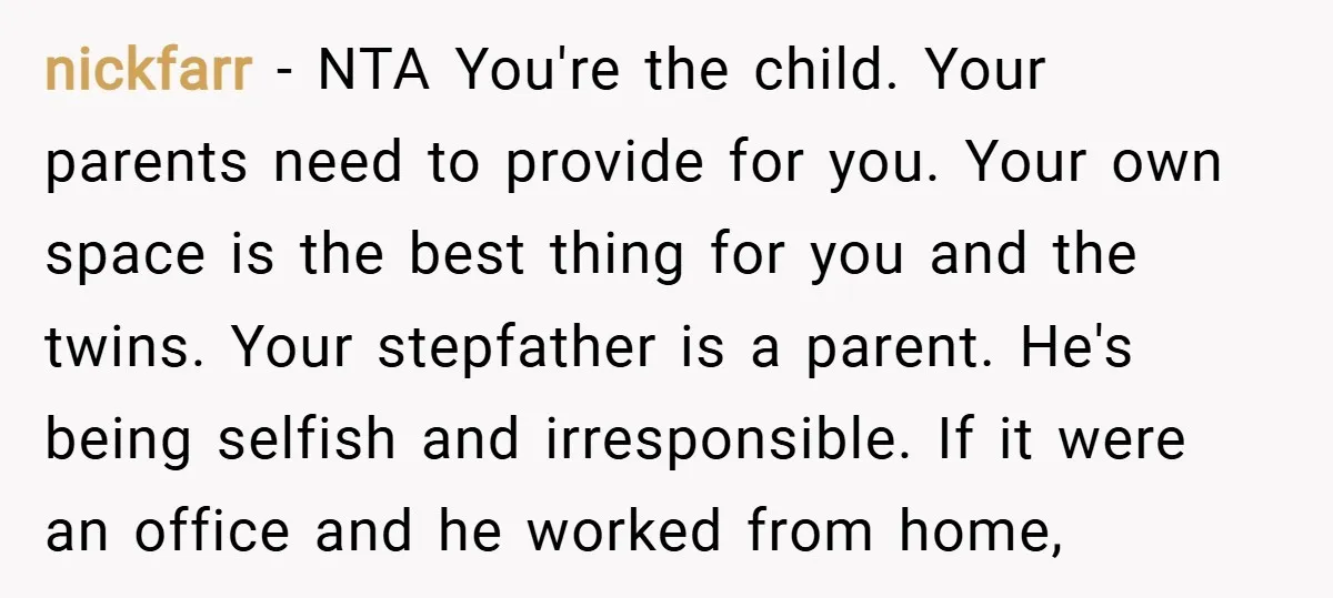 nickfarr − NTA You're the child. Your parents need to provide for you. Your own space is the best thing for you and the twins. Your stepfather is a parent....