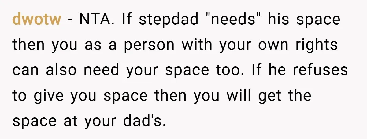 dwotw − NTA. If stepdad "needs" his space then you as a person with your own rights can also need your space too. If he refuses to give you space...