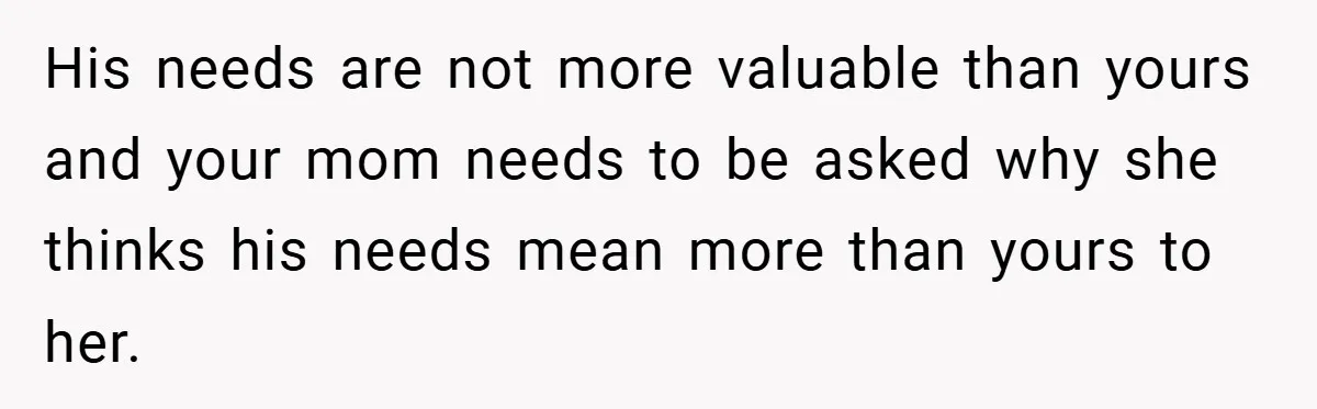 His needs are not more valuable than yours and your mom needs to be asked why she thinks his needs mean more than yours to her.