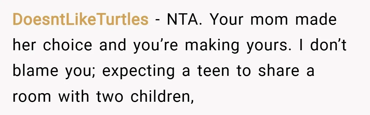 DoesntLikeTurtles − NTA. Your mom made her choice and you’re making yours. I don’t blame you; expecting a teen to share a room with two children,