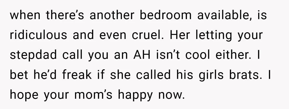 when there’s another bedroom available, is ridiculous and even cruel. Her letting your stepdad call you an AH isn’t cool either. I bet he’d freak if she called his girls...