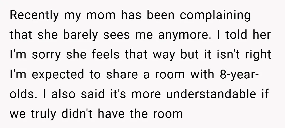 Recently my mom has been complaining that she barely sees me anymore. I told her I'm sorry she feels that way but it isn't right I'm expected to share a...