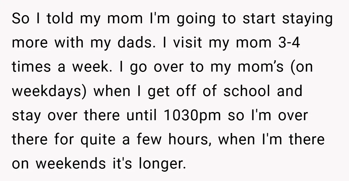 So I told my mom I'm going to start staying more with my dads. I visit my mom 3-4 times a week. I go over to my mom’s (on weekdays)...