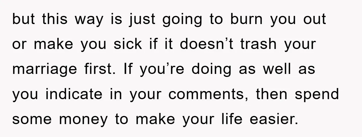 but this way is just going to burn you out or make you sick if it doesn’t trash your marriage first. If you’re doing as well as you indicate in...