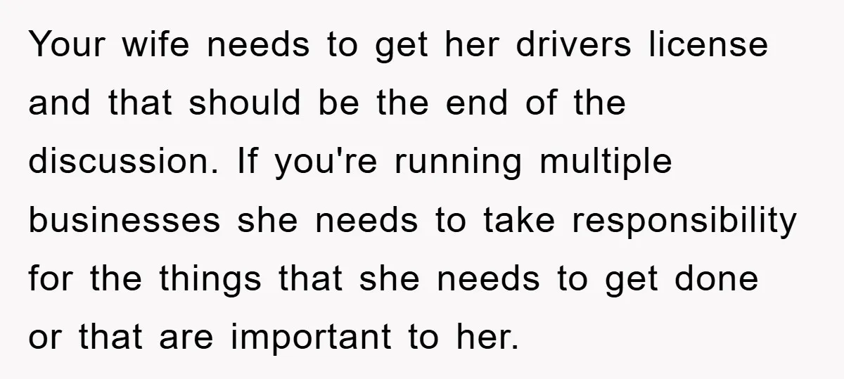 Your wife needs to get her drivers license and that should be the end of the discussion. If you're running multiple businesses she needs to take responsibility for the things...