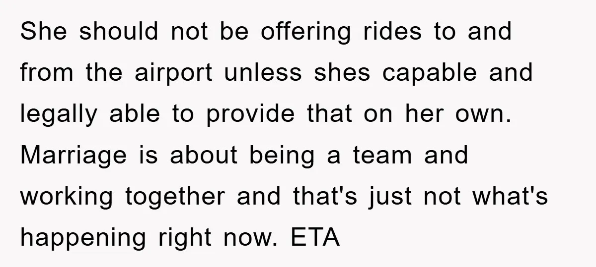 She should not be offering rides to and from the airport unless shes capable and legally able to provide that on her own. Marriage is about being a team and...