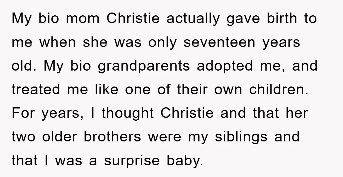 My bio mom Christie actually gave birth to me when she was only seventeen years old. My bio grandparents adopted me, and treated me like one of their own children....