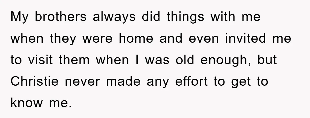 My brothers always did things with me when they were home and even invited me to visit them when I was old enough, but Christie never made any effort to...