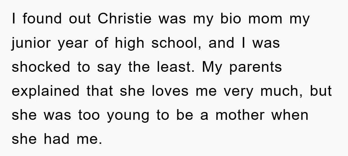 I found out Christie was my bio mom my junior year of high school, and I was shocked to say the least. My parents explained that she loves me very...