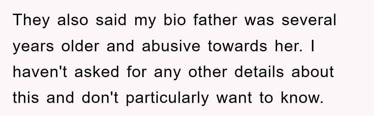 They also said my bio father was several years older and abusive towards her. I haven't asked for any other details about this and don't particularly want to know.