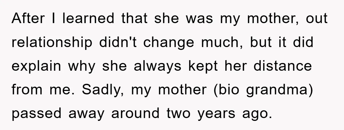 After I learned that she was my mother, out relationship didn't change much, but it did explain why she always kept her distance from me. Sadly, my mother (bio grandma)...