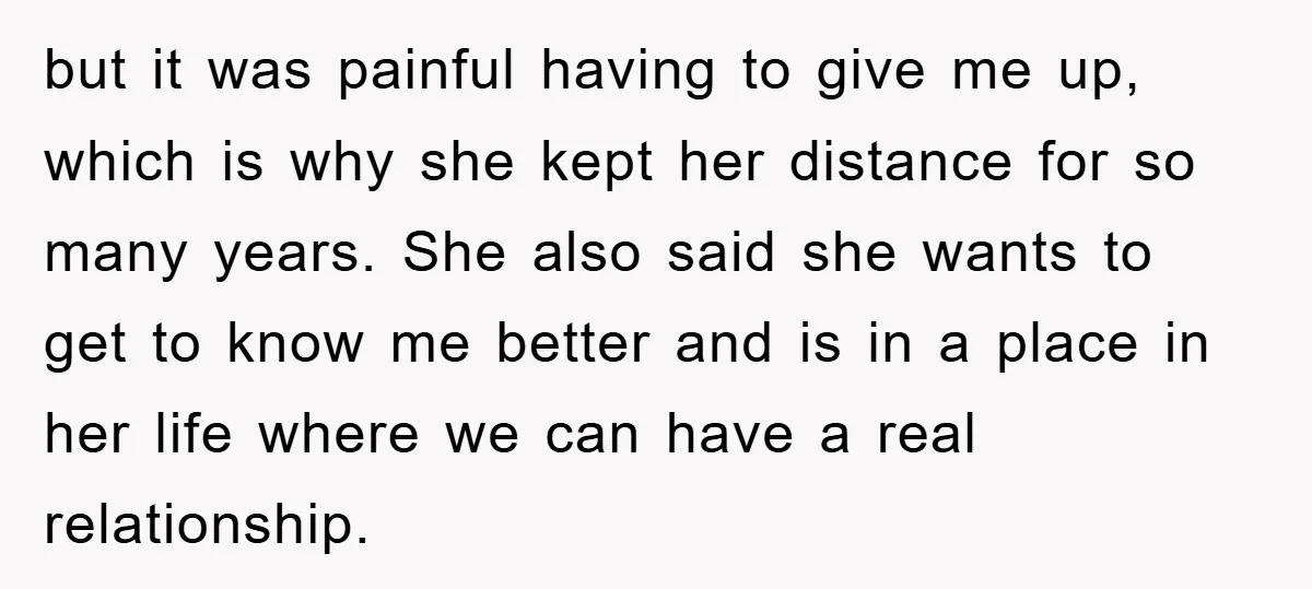 but it was painful having to give me up, which is why she kept her distance for so many years. She also said she wants to get to know me...