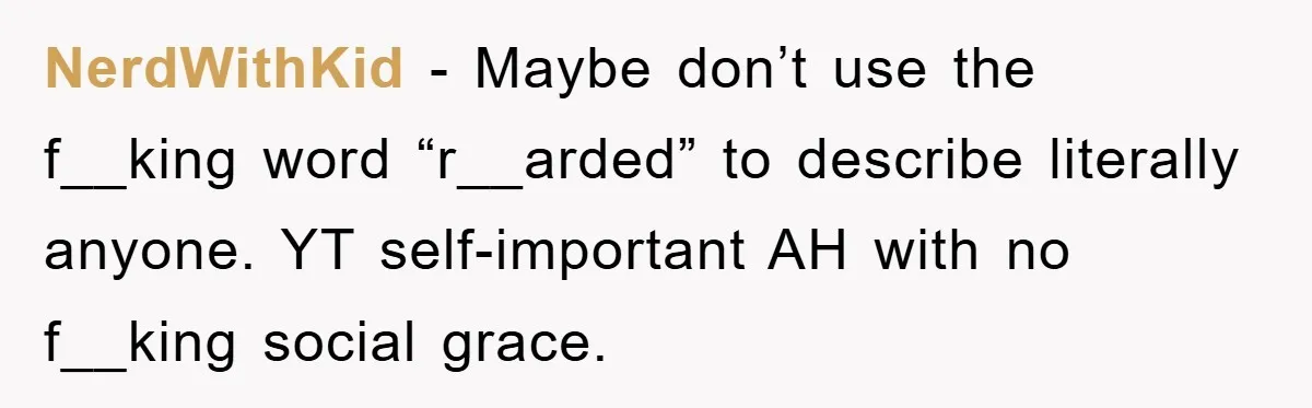 NerdWithKid − Maybe don’t use the f__king word “r__arded” to describe literally anyone. YT self-important AH with no f__king social grace.