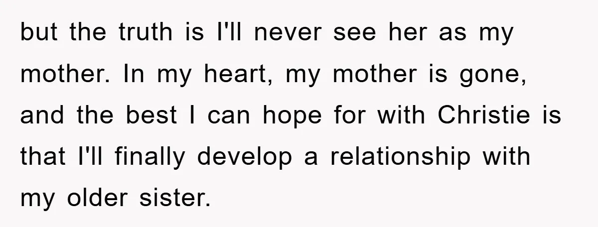 but the truth is I'll never see her as my mother. In my heart, my mother is gone, and the best I can hope for with Christie is that I'll...