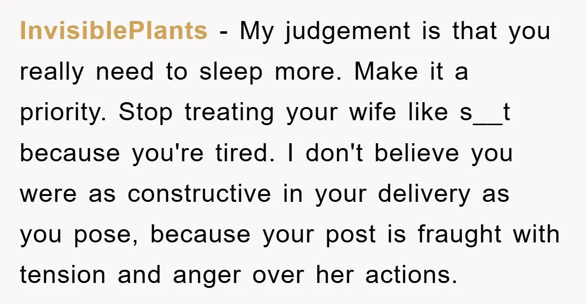InvisiblePlants − My judgement is that you really need to sleep more. Make it a priority. Stop treating your wife like s__t because you're tired. I don't believe you were...