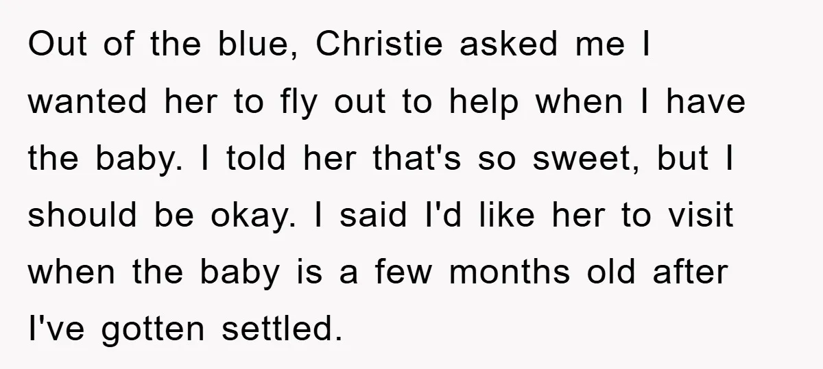 Out of the blue, Christie asked me I wanted her to fly out to help when I have the baby. I told her that's so sweet, but I should be...