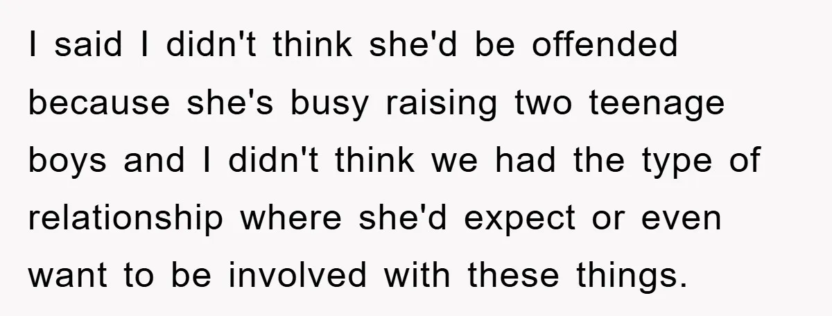 I said I didn't think she'd be offended because she's busy raising two teenage boys and I didn't think we had the type of relationship where she'd expect or even...