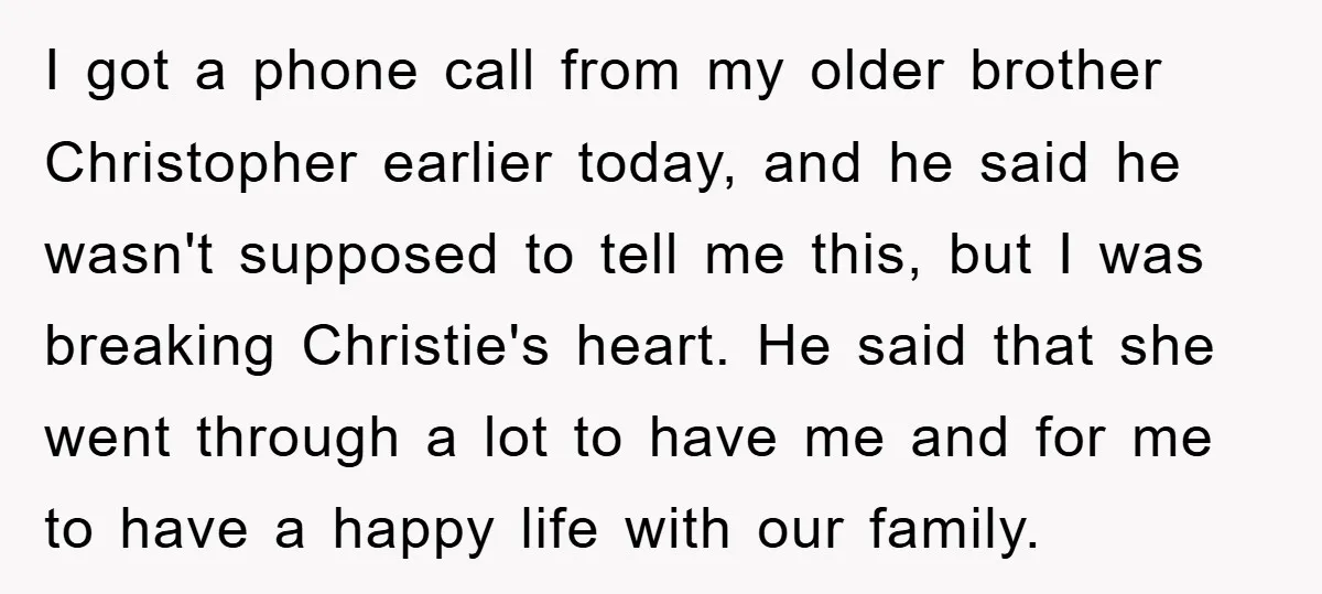 I got a phone call from my older brother Christopher earlier today, and he said he wasn't supposed to tell me this, but I was breaking Christie's heart. He said...