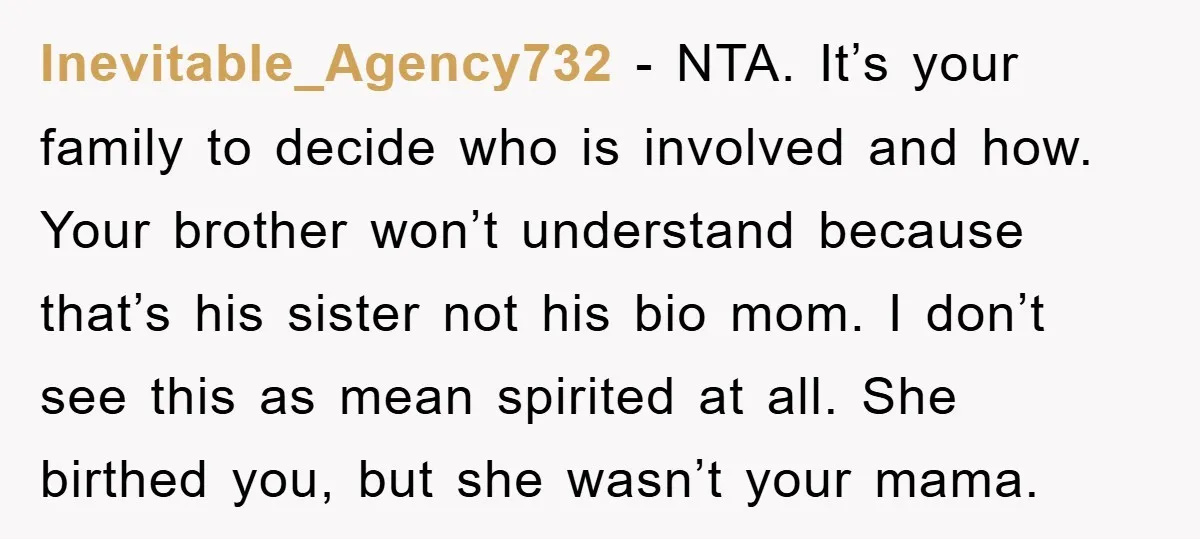 Inevitable_Agency732 − NTA. It’s your family to decide who is involved and how. Your brother won’t understand because that’s his sister not his bio mom. I don’t see this as...