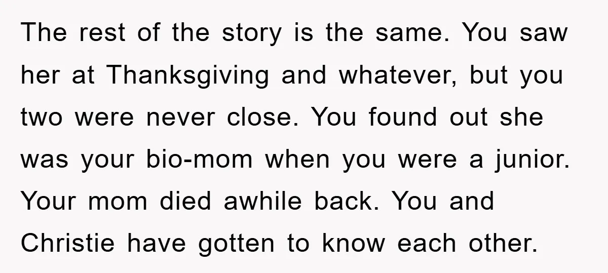 The rest of the story is the same. You saw her at Thanksgiving and whatever, but you two were never close. You found out she was your bio-mom when you...