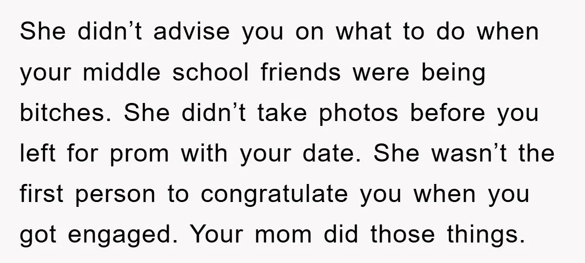 She didn’t advise you on what to do when your middle school friends were being bitches. She didn’t take photos before you left for prom with your date. She wasn’t...
