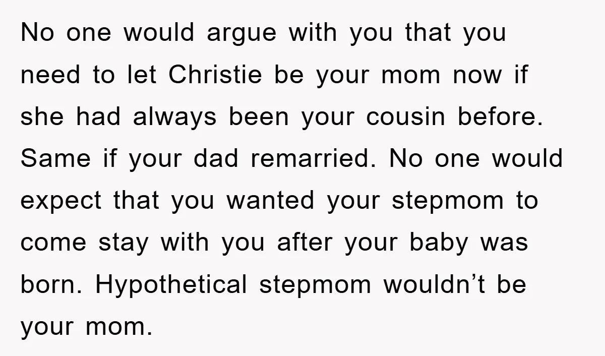 No one would argue with you that you need to let Christie be your mom now if she had always been your cousin before. Same if your dad remarried. No...