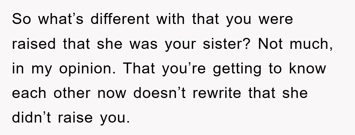 So what’s different with that you were raised that she was your sister? Not much, in my opinion. That you’re getting to know each other now doesn’t rewrite that she...