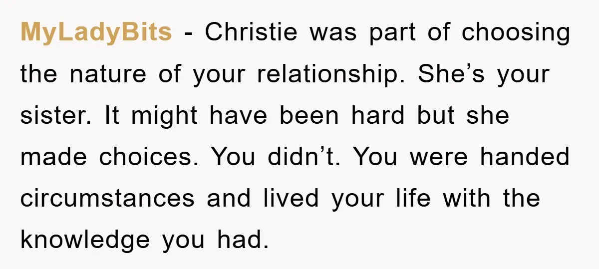 MyLadyBits − Christie was part of choosing the nature of your relationship. She’s your sister. It might have been hard but she made choices. You didn’t. You were handed circumstances...