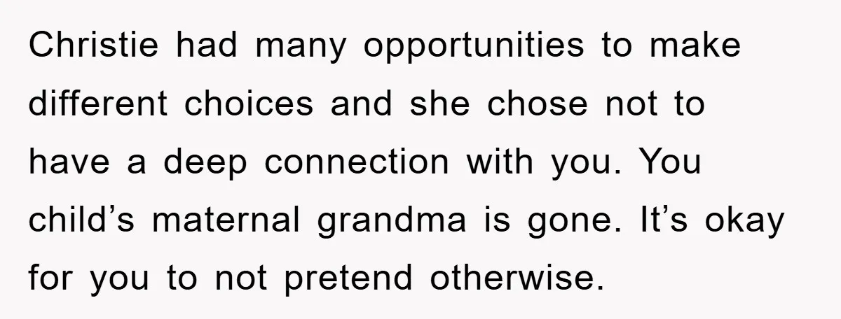 Christie had many opportunities to make different choices and she chose not to have a deep connection with you. You child’s maternal grandma is gone. It’s okay for you to...