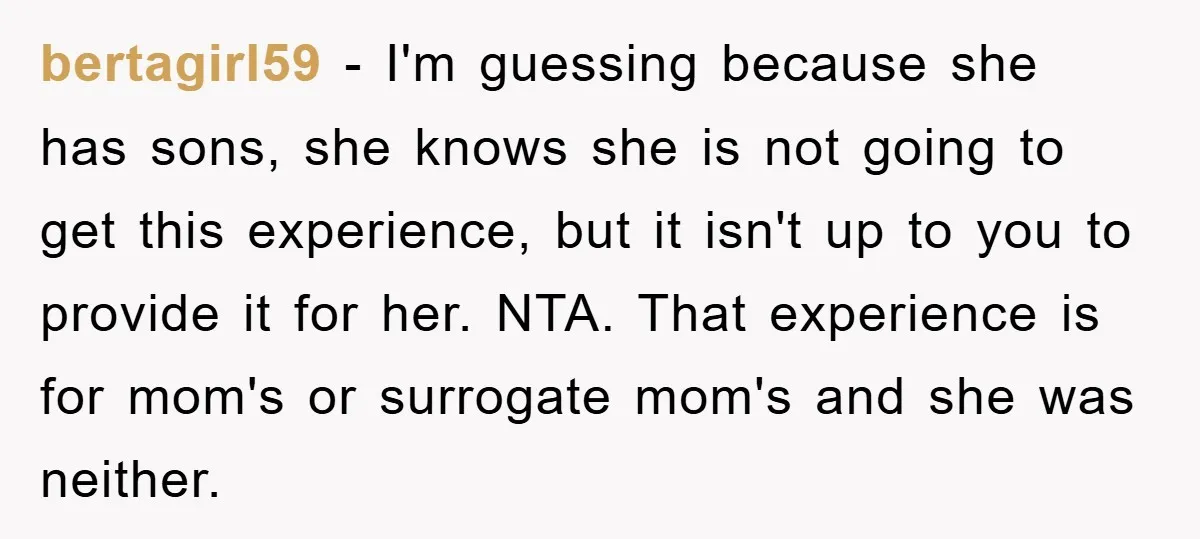 bertagirl59 − I'm guessing because she has sons, she knows she is not going to get this experience, but it isn't up to you to provide it for her. NTA....