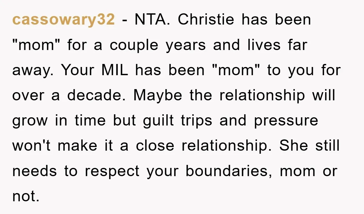 cassowary32 − NTA. Christie has been "mom" for a couple years and lives far away. Your MIL has been "mom" to you for over a decade. Maybe the relationship will...