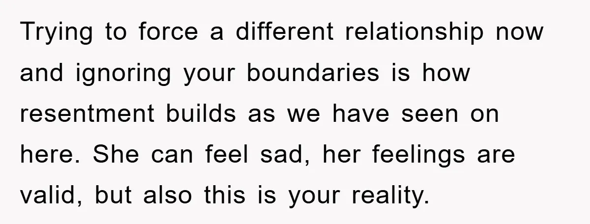 Trying to force a different relationship now and ignoring your boundaries is how resentment builds as we have seen on here. She can feel sad, her feelings are valid, but...