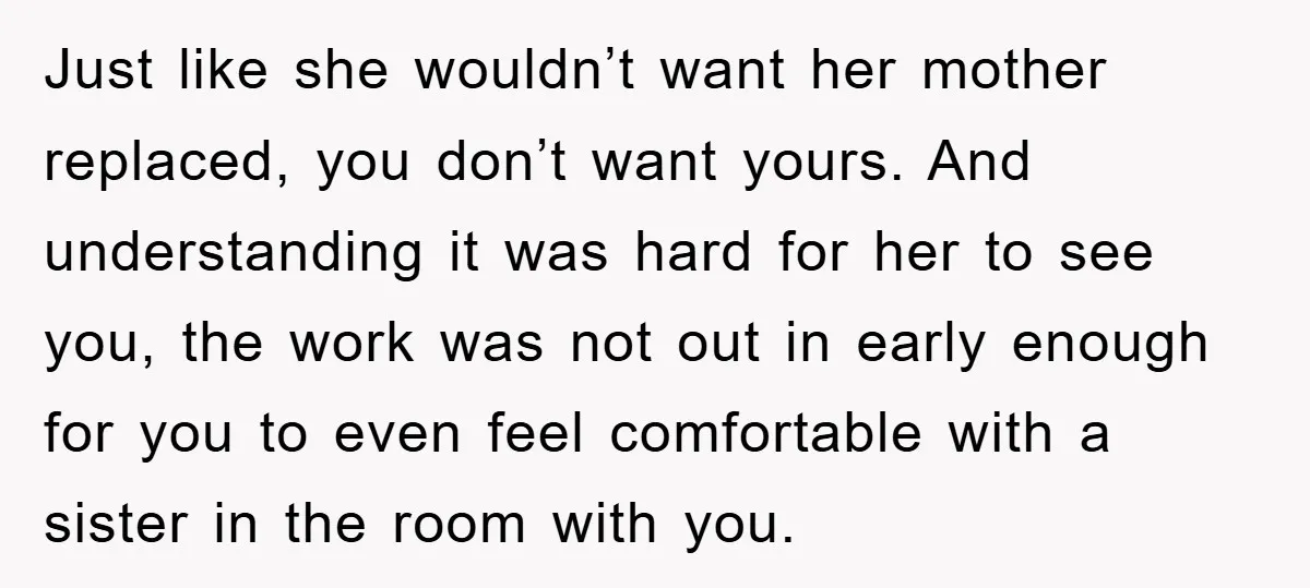 Just like she wouldn’t want her mother replaced, you don’t want yours. And understanding it was hard for her to see you, the work was not out in early enough...
