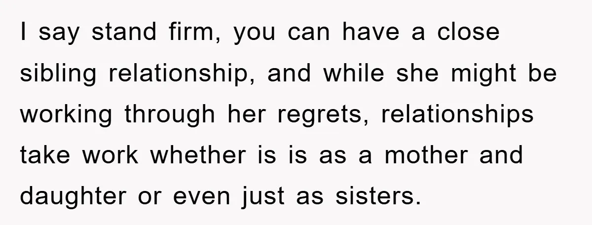 I say stand firm, you can have a close sibling relationship, and while she might be working through her regrets, relationships take work whether is is as a mother and...