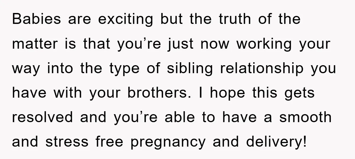 Babies are exciting but the truth of the matter is that you’re just now working your way into the type of sibling relationship you have with your brothers. I hope...