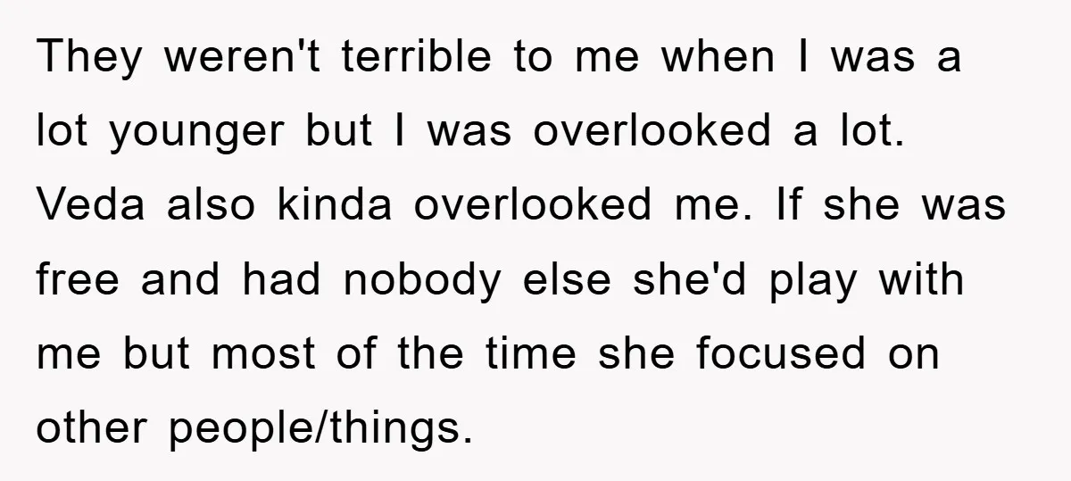 They weren't terrible to me when I was a lot younger but I was overlooked a lot. Veda also kinda overlooked me. If she was free and had nobody else...