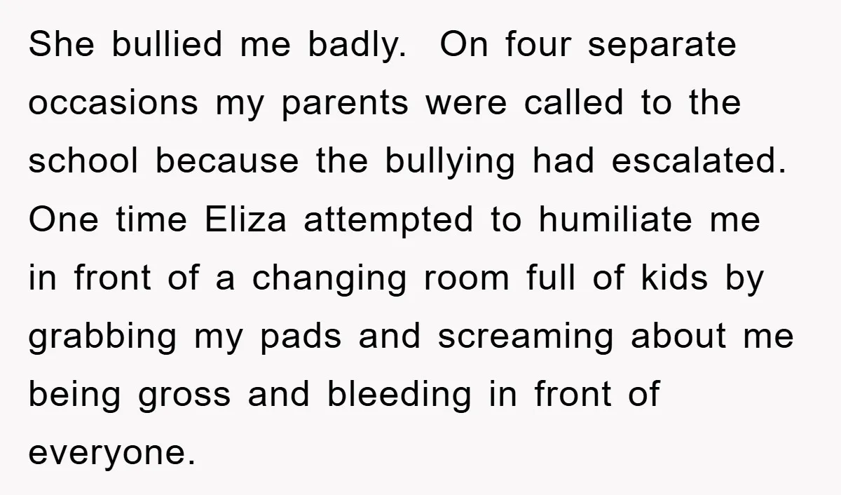 She bullied me badly. On four separate occasions my parents were called to the school because the bullying had escalated. One time Eliza attempted to humiliate me in front of...